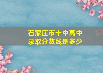 石家庄市十中高中录取分数线是多少