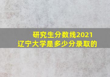 研究生分数线2021辽宁大学是多少分录取的