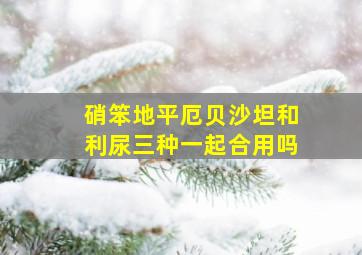 硝笨地平厄贝沙坦和利尿三种一起合用吗