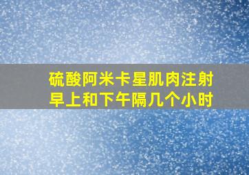 硫酸阿米卡星肌肉注射早上和下午隔几个小时