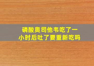 磷酸奥司他韦吃了一小时后吐了要重新吃吗