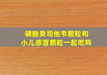 磷酸奥司他韦颗粒和小儿感冒颗粒一起吃吗