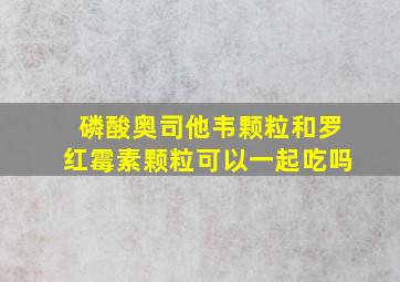 磷酸奥司他韦颗粒和罗红霉素颗粒可以一起吃吗