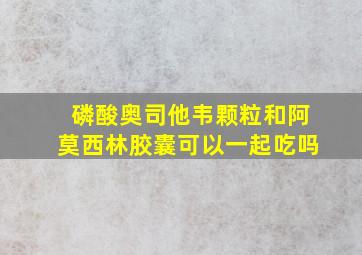 磷酸奥司他韦颗粒和阿莫西林胶囊可以一起吃吗