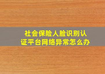 社会保险人脸识别认证平台网络异常怎么办