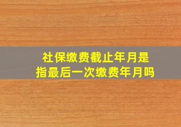 社保缴费截止年月是指最后一次缴费年月吗