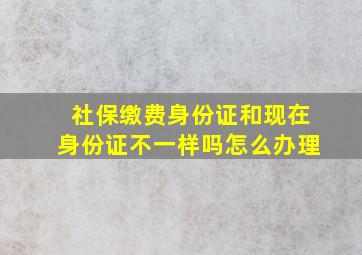 社保缴费身份证和现在身份证不一样吗怎么办理