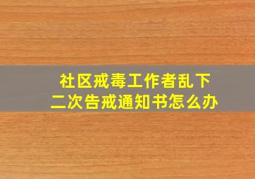 社区戒毒工作者乱下二次告戒通知书怎么办