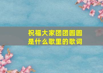 祝福大家团团圆圆是什么歌里的歌词