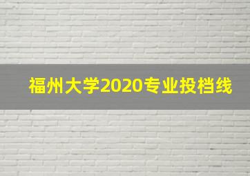 福州大学2020专业投档线