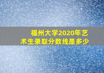 福州大学2020年艺术生录取分数线是多少