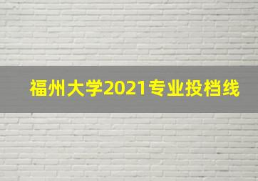 福州大学2021专业投档线