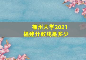 福州大学2021福建分数线是多少