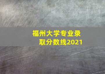 福州大学专业录取分数线2021