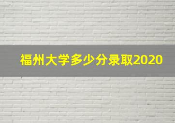 福州大学多少分录取2020