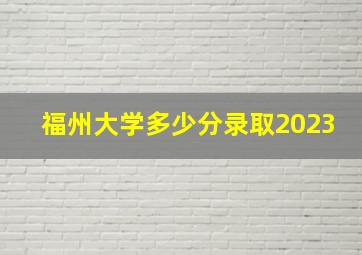 福州大学多少分录取2023