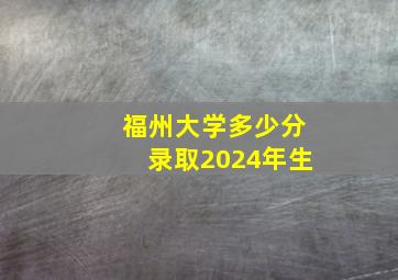 福州大学多少分录取2024年生