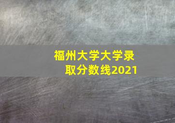 福州大学大学录取分数线2021