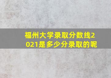 福州大学录取分数线2021是多少分录取的呢