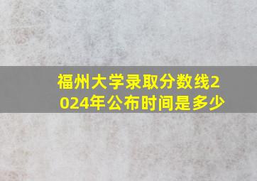 福州大学录取分数线2024年公布时间是多少