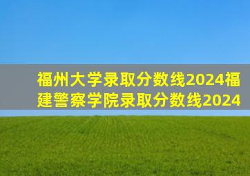 福州大学录取分数线2024福建警察学院录取分数线2024