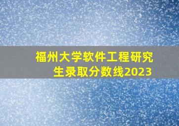 福州大学软件工程研究生录取分数线2023