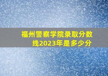 福州警察学院录取分数线2023年是多少分