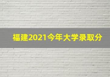 福建2021今年大学录取分