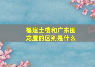 福建土楼和广东围龙屋的区别是什么