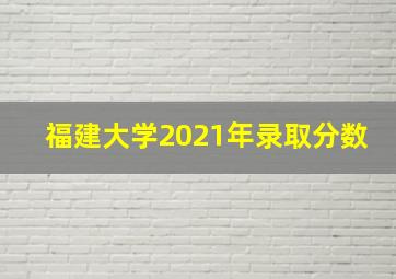 福建大学2021年录取分数