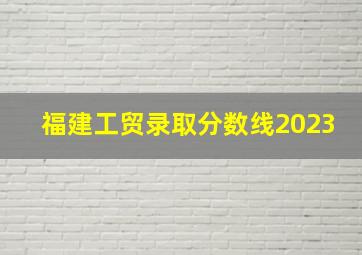 福建工贸录取分数线2023