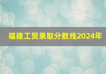 福建工贸录取分数线2024年