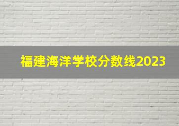 福建海洋学校分数线2023