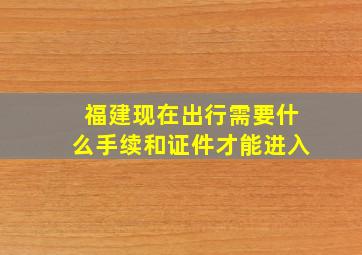 福建现在出行需要什么手续和证件才能进入