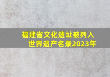 福建省文化遗址被列入世界遗产名录2023年