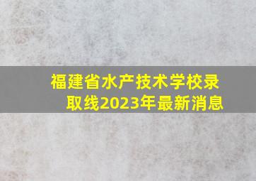 福建省水产技术学校录取线2023年最新消息