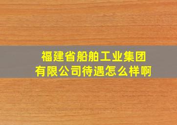 福建省船舶工业集团有限公司待遇怎么样啊