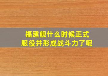 福建舰什么时候正式服役并形成战斗力了呢