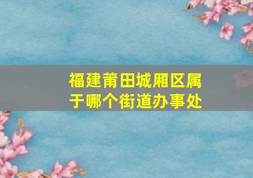 福建莆田城厢区属于哪个街道办事处