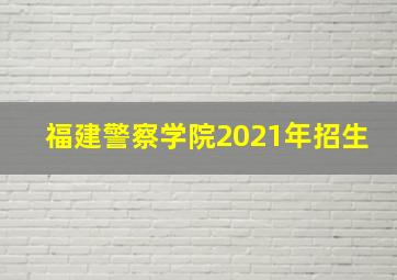 福建警察学院2021年招生