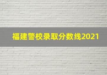 福建警校录取分数线2021