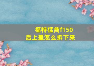 福特猛禽f150后上盖怎么拆下来