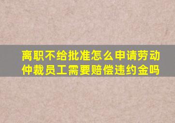 离职不给批准怎么申请劳动仲裁员工需要赔偿违约金吗