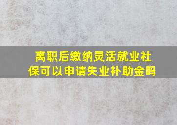 离职后缴纳灵活就业社保可以申请失业补助金吗