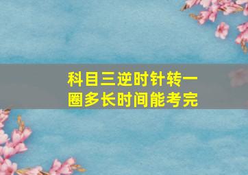 科目三逆时针转一圈多长时间能考完