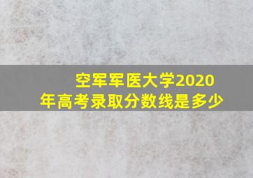 空军军医大学2020年高考录取分数线是多少