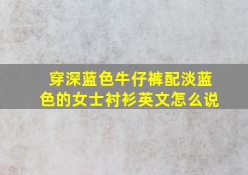 穿深蓝色牛仔裤配淡蓝色的女士衬衫英文怎么说