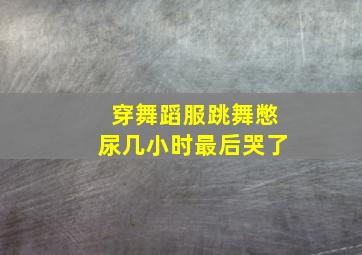 穿舞蹈服跳舞憋尿几小时最后哭了