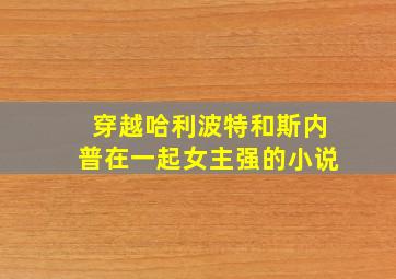 穿越哈利波特和斯内普在一起女主强的小说