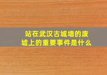 站在武汉古城墙的废墟上的重要事件是什么